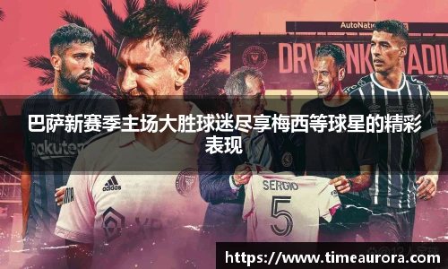 巴萨新赛季主场大胜球迷尽享梅西等球星的精彩表现