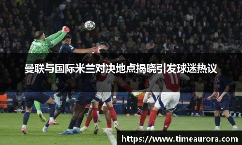 曼联与国际米兰对决地点揭晓引发球迷热议
